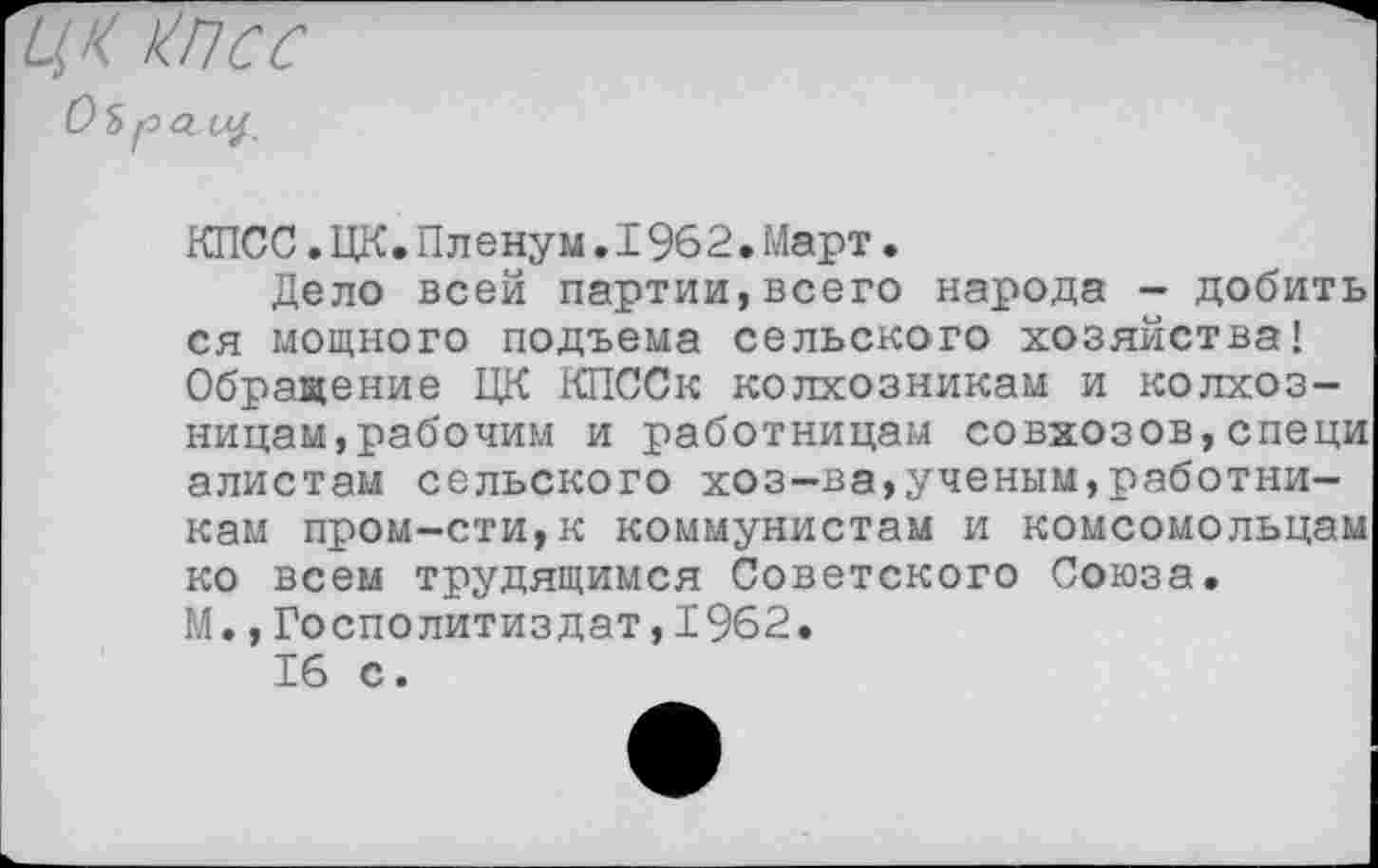 ﻿ЦК КПСС Оь рО-Щ.
КПСС.ЦК.Пленум.1962.Март.
Дело всей партии,всего народа - добить ся мощного подъема сельского хозяйства! Обращение ЦК КПССк колхозникам и колхозницам, рабочим и работницам совхозов,специ алистам сельского хоз-ва,ученым,работникам пром-сти,к коммунистам и комсомольцам ко всем трудящимся Советского Союза. М.,Госполитиздат,1962.
16 с.